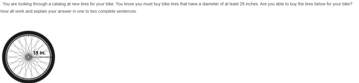 . You are looking through a catalog at new tires for your bike. You know you must buy bike tires that have a diameter of at least 28 inches. Are you able to buy the tires below for your bike?
Show all work and explain your answer in one to two complete sentences.
13 in.
