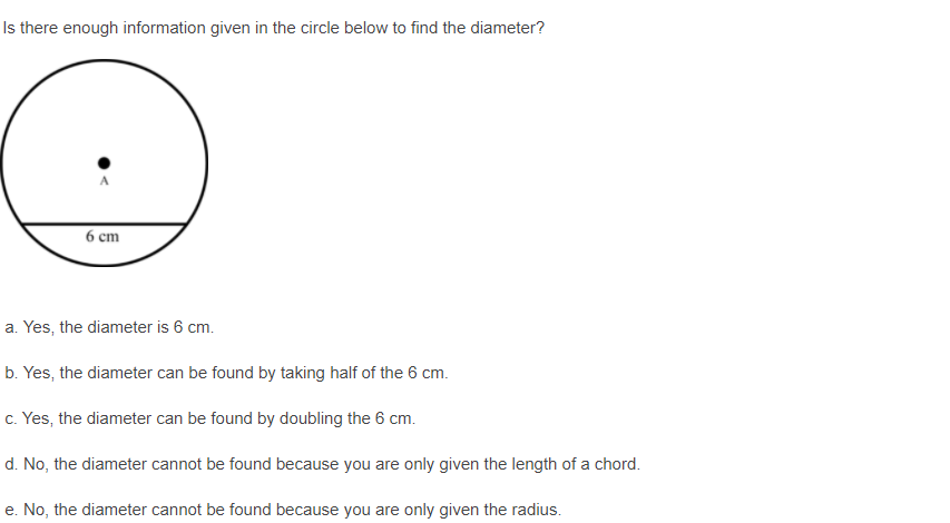 Is there enough information given in the circle below to find the diameter?
6 cm
a. Yes, the diameter is 6 cm.
b. Yes, the diameter can be found by taking half of the 6 cm.
c. Yes, the diameter can be found by doubling the 6 cm.
d. No, the diameter cannot be found because you are only given the length of a chord.
e. No, the diameter cannot be found because you are only given the radius.
