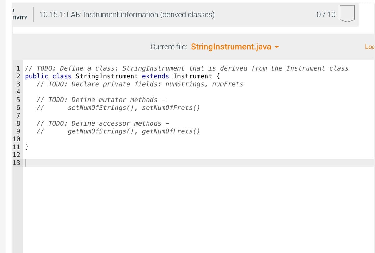 3
ΓΙVΙΤΥ
4
5
6
7
8
9
Current file: String Instrument.java
1 // TODO: Define a class: String Instrument that is derived from the Instrument class
2 public class StringInstrument extends Instrument {
3
// TODO: Declare private fields: numStrings, numFrets
===S
10.15.1: LAB: Instrument information (derived classes)
10
11}
12
13
// TODO: Define mutator methods -
//
setNumOfStrings (), setNumOfFrets()
// TODO: Define accessor methods
//
0/10
getNumOfStrings (), getNumOfFrets()
Loa