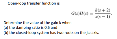 Open-loop transfer function is
k(s+2)
G(s)H(s) =
s(s – 1)'
Determine the value of the gain k when
(a) the damping ratio is 0.5 and
(b) the closed-loop system has two roots on the jw axis.
