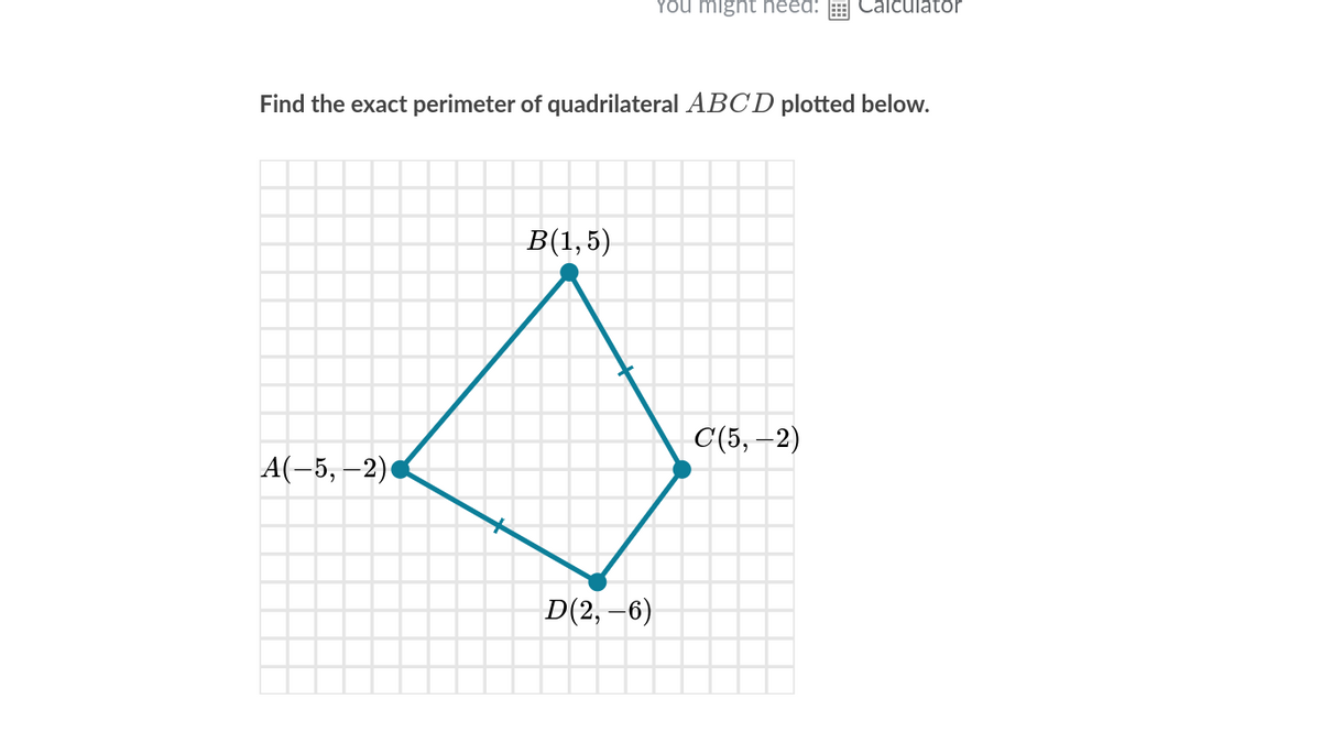 YOu might heed:
Calculator
Find the exact perimeter of quadrilateral ABCD plotted below.
B(1,5)
С 5, —2)
A(-5, –2)
D(2, –6)
