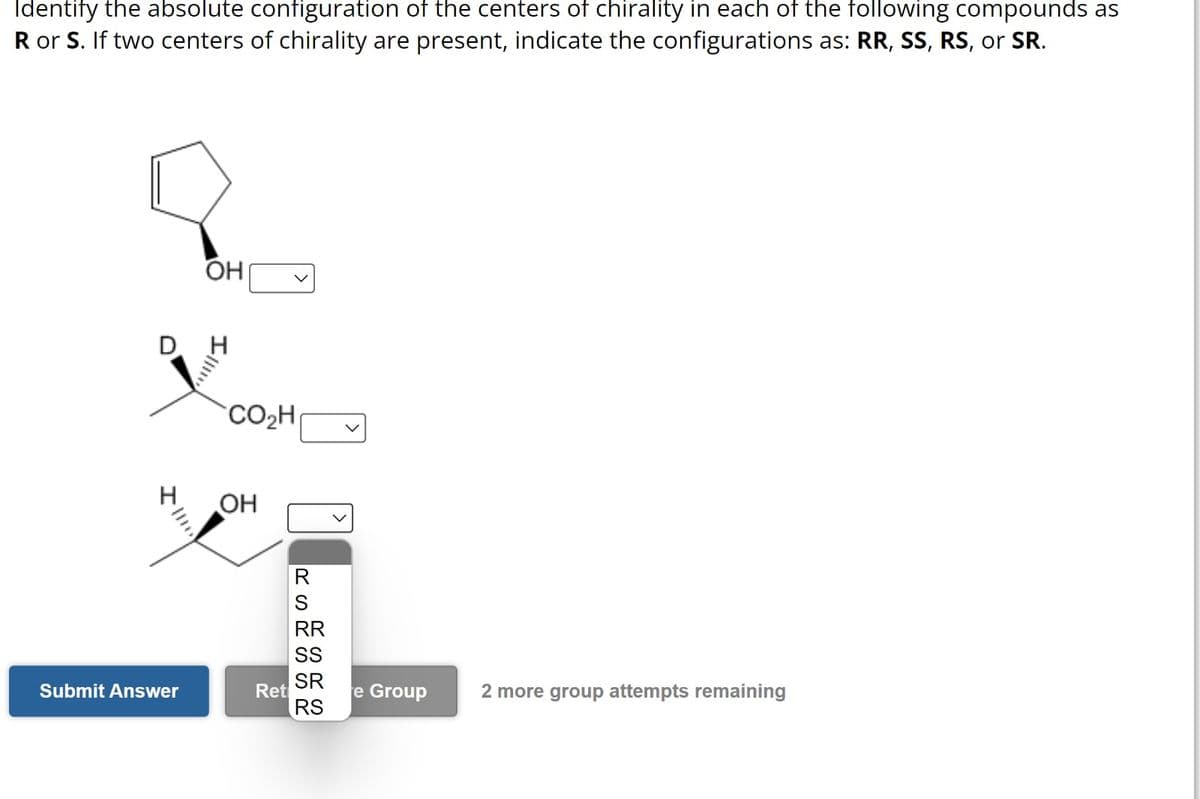 Identify the absolute configuration of the centers of chirality in each of the following compounds as
R or S. If two centers of chirality are present, indicate the configurations as: RR, SS, RS, or SR.
OH
D H
Submit Answer
CO₂H
OH
Ret
RS
RR
SS
SR
RS
e Group
2 more group attempts remaining