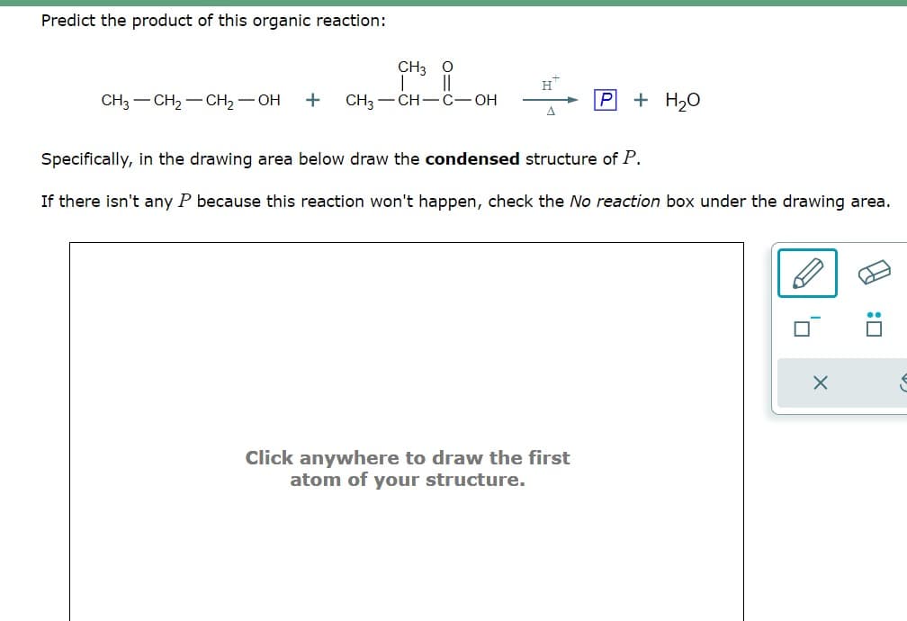 Predict the product of this organic reaction:
CH3
||
CH3 CH₂ CH₂ - OH + CH3-CH-C-OH
H™
+ H₂O
Specifically, in the drawing area below draw the condensed structure of P.
If there isn't any P because this reaction won't happen, check the No reaction box under the drawing area.
Click anywhere to draw the first
atom of your structure.
0
X