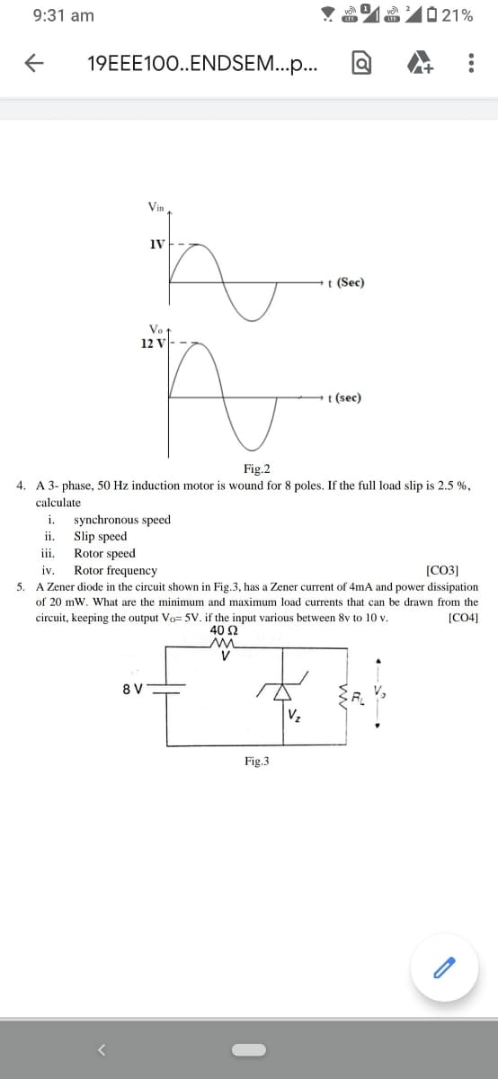 9:31 am
0 21%
19EEE100..ENDSEM...p.
Vin
1V
t (Sec)
Vo t
12 v
t (sec)
Fig.2
4. A 3- phase, 50 Hz induction motor is wound for 8 poles. If the full load slip is 2.5 %,
calculate
synchronous speed
Slip speed
Rotor speed
i.
ii.
ii.
[CO3]
5. A Zener diode in the circuit shown in Fig.3, has a Zener current of 4mA and power dissipation
iv.
Rotor frequency
of 20 mW. What are the minimum and maximum load currents that can be drawn from the
circuit, keeping the output Vo= 5V. if the input various between 8v to 10 v.
40 Ω
[CO4]
V
8V
A
Vz
Fig.3
