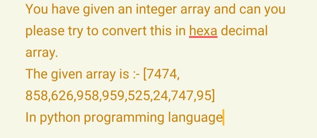 You have given an integer array and can you
please try to convert this in hexa decimal
array.
The given array is :- [7474,
858,626,958,959,525,24,747,95]
In python programming language
