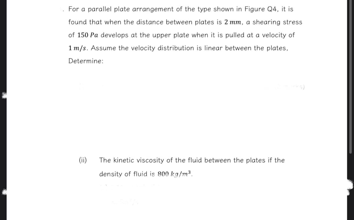 For a parallel plate arrangement of the type shown in Figure Q4, it is
found that when the distance between plates is 2 mm, a shearing stress
of 150 Pa develops at the upper plate when it is pulled at a velocity of
1 m/s. Assume the velocity distribution is linear between the plates,
Determine:
(ii)
The kinetic viscosity of the fluid between the plates if the
density of fluid is 800 kg/m³.
75m²/s