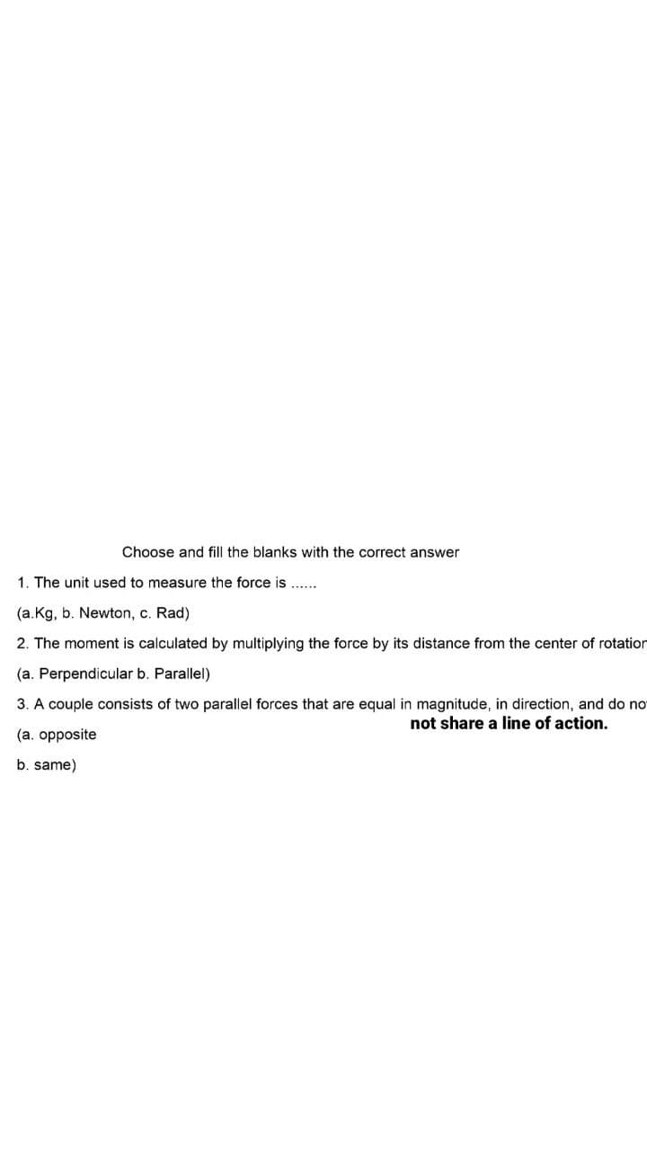 Choose and fill the blanks with the correct answer
1. The unit used to measure the force is ...
(a.Kg, b. Newton, c. Rad)
2. The moment is calculated by multiplying the force by its distance from the center of rotatior
(a. Perpendicular b. Parallel)
3. A couple consists of two parallel forces that are equal in magnitude, in direction, and do no
not share a line of action.
(a. opposite
b. same)
