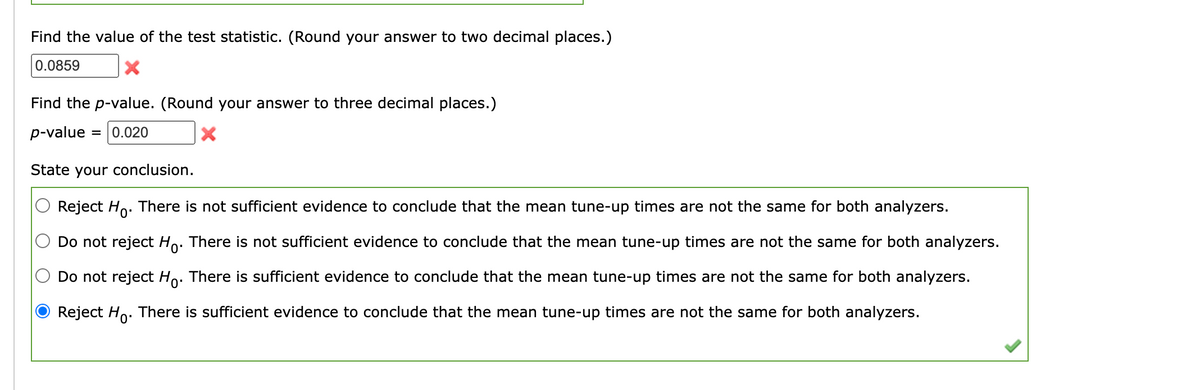 Find the value of the test statistic. (Round your answer to two decimal places.)
0.0859
Find the p-value. (Round your answer to three decimal places.)
p-value = = 0.020
X
State your conclusion.
Reject Ho. There is not sufficient evidence to conclude that the mean tune-up times are not the same for both analyzers.
Do not reject Ho. There is not sufficient evidence to conclude that the mean tune-up times are not the same for both analyzers.
Do not reject Ho. There is sufficient evidence to conclude that the mean tune-up times are not the same for both analyzers.
Reject Ho. There is sufficient evidence to conclude that the mean tune-up times are not the same for both analyzers.