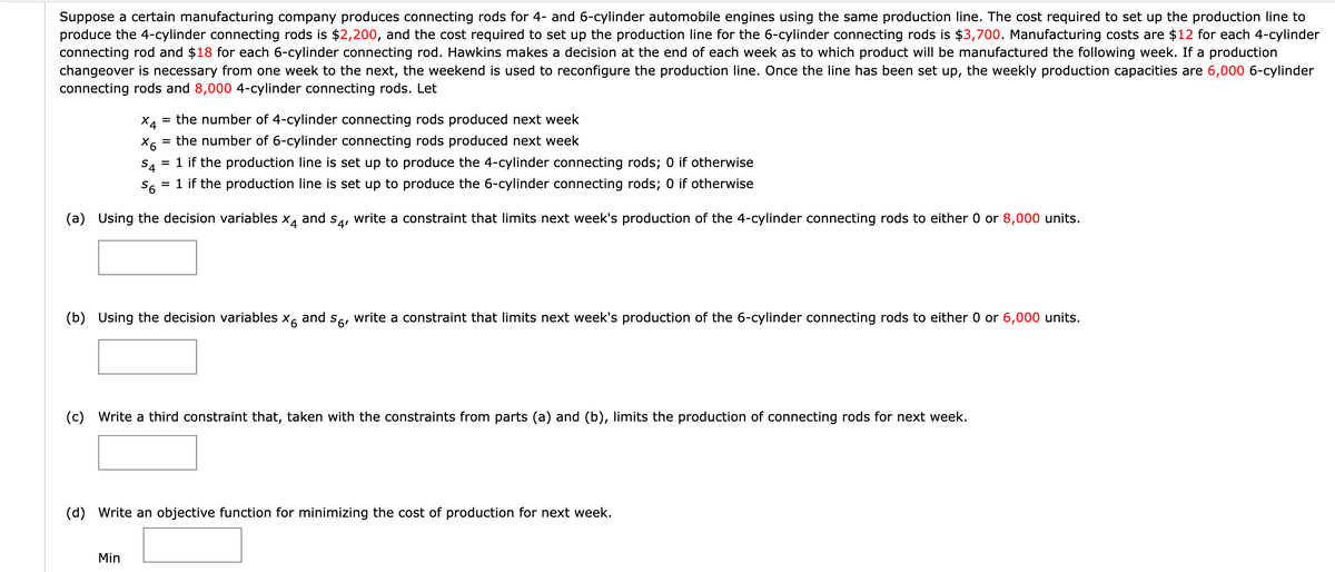 Suppose a certain manufacturing company produces connecting rods for 4- and 6-cylinder automobile engines using the same production line. The cost required to set up the production line to
produce the 4-cylinder connecting rods is $2,200, and the cost required to set up the production line for the 6-cylinder connecting rods is $3,700. Manufacturing costs are $12 for each 4-cylinder
connecting rod and $18 for each 6-cylinder connecting rod. Hawkins makes a decision at the end of each week as to which product will be manufactured the following week. If a production
changeover is necessary from one week to the next, the weekend is used to reconfigure the production line. Once the line has been set up, the weekly production capacities are 6,000 6-cylinder
connecting rods and 8,000 4-cylinder connecting rods. Let
X4 = the number of 4-cylinder connecting rods produced next week
X6
= the number of 6-cylinder connecting rods produced next week
S4
= 1 if the production line is set up to produce the 4-cylinder connecting rods; 0 if otherwise
S6 = 1 if the production line is set up to produce the 6-cylinder connecting rods; 0 if otherwise
(a) Using the decision variables x4 and s4, write a constraint that limits next week's production of the 4-cylinder connecting rods to either 0 or 8,000 units.
(b) Using the decision variables x6 and so, write a constraint that limits next week's production of the 6-cylinder connecting rods to either 0 or 6,000 units.
(c) Write a third constraint that, taken with the constraints from parts (a) and (b), limits the production of connecting rods for next week.
(d) Write an objective function for minimizing the cost of production for next week.
Min