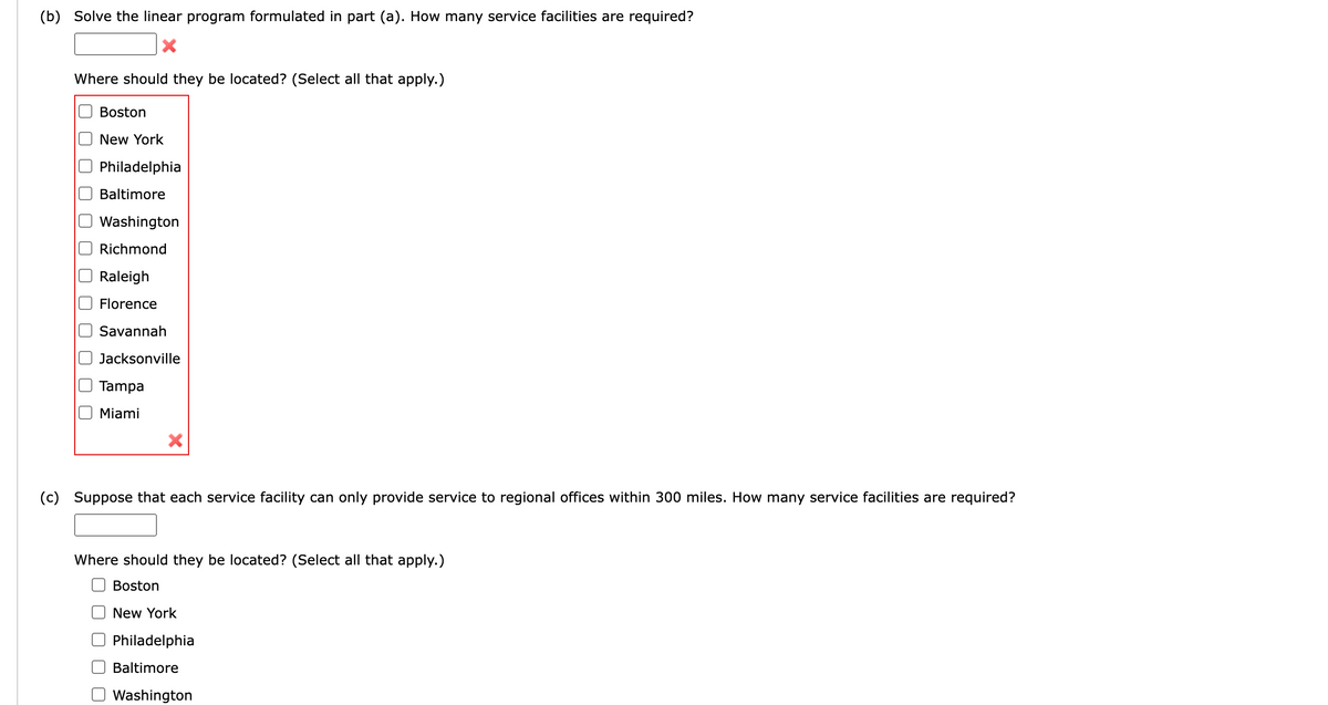 ### Problem Solving with Linear Programming

#### Task (b)

**Objective**: Solve the linear program formulated in part (a). Determine how many service facilities are required.

**Input Required**:
- Input the number of service facilities in the provided box.

**Location Options**: Select all applicable locations for the service facilities from the following list:
- Boston
- New York
- Philadelphia
- Baltimore
- Washington
- Richmond
- Raleigh
- Florence
- Savannah
- Jacksonville
- Tampa
- Miami

---

#### Task (c)

**Objective**: Assume each service facility can only provide service to regional offices within 300 miles. Determine how many service facilities are required under these conditions.

**Input Required**:
- Input the number of service facilities in the provided box.

**Location Options**: Select all applicable locations for the service facilities from the following list:
- Boston
- New York
- Philadelphia
- Baltimore
- Washington
- Richmond
- Raleigh
- Florence
- Savannah
- Jacksonville
- Tampa
- Miami

This exercise helps in understanding the application of linear programming in optimizing the location of service facilities based on geographical constraints. It emphasizes decision-making regarding facility numbers and locations for efficient operation within specific limitations.