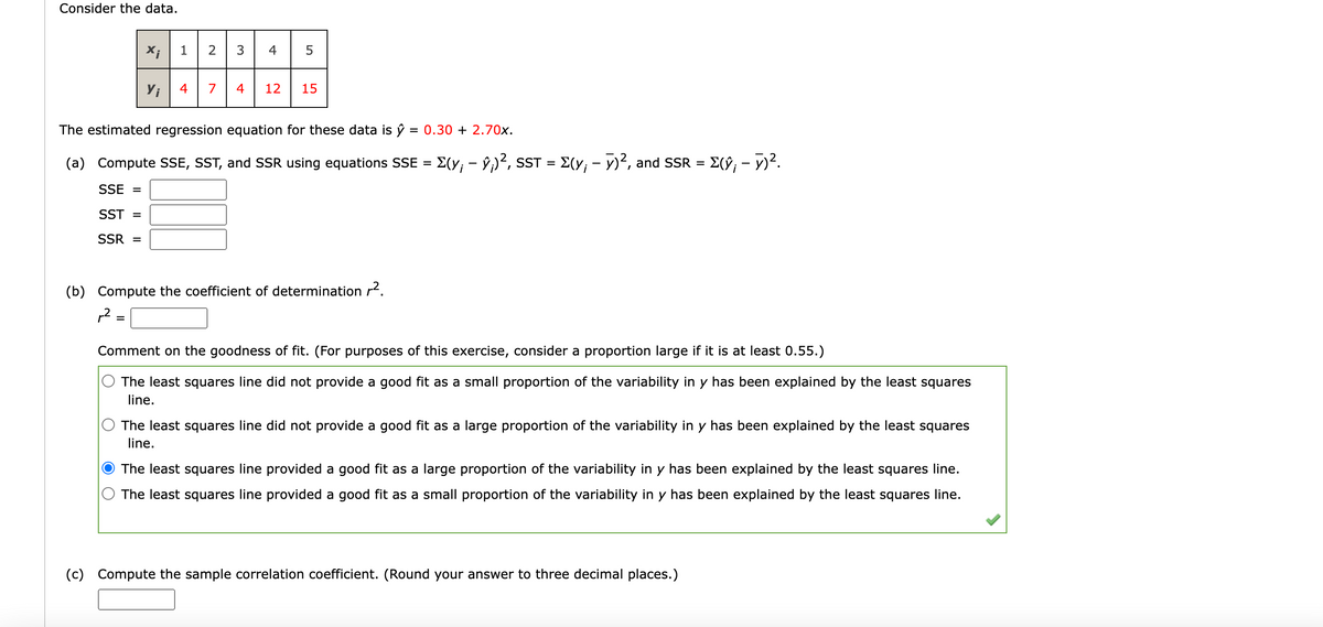 Consider the data.
X;
(c)
Yi
=
1
4
2 3
7 4
4 5
The estimated regression equation for these data is ŷ = 0.30 +2.70x.
-
(a) Compute SSE, SST, and SSR using equations SSE = Σ(y; – ŷ¡)², SST = Σ(y; − >)², and SSR =
SSE =
SST =
SSR =
12 15
(b) Compute the coefficient of determination r².
12 :
= Σ(ŷ; - y)².
Comment on the goodness of fit. (For purposes of this exercise, consider a proportion large if it is at least 0.55.)
The least squares line did not provide a good fit as a small proportion of the variability in y has been explained by the least squares
line.
The least squares line did not provide a good fit as a large proportion of the variability in y has been explained by the least squares
line.
The least squares line provided a good fit as a large proportion of the variability in y has been explained by the least squares line.
The least squares line provided a good fit as a small proportion of the variability in y has been explained by the least squares line.
Compute the sample correlation coefficient. (Round your answer to three decimal places.)