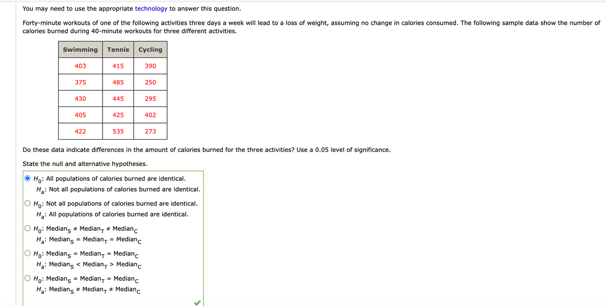 You may need to use the appropriate technology to answer this question.
Forty-minute workouts of one of the following activities three days a week will lead to a loss of weight, assuming no change in calories consumed. The following sample data show the number of
calories burned during 40-minute workouts for three different activities.
Swimming
403
375
430
405
422
Tennis Cycling
415
485
445
425
535
Ho: Medians # Median + Median
Ha: Median = Median+= Medianc
390
Ho: Medians = Median₁ = Medianc
Ha: Medians < Median > Medianc
250
Ho: Medians = Median+ = Median c
Ha: Medians # Median- ‡ Median c
#
295
Do these data indicate differences in the amount of calories burned for the three activities? Use a 0.05 level of significance.
State the null and alternative hypotheses.
Ho: All populations of calories burned are identical.
Ha: Not all populations of calories burned are identical.
402
Ho: Not all populations of calories burned are identical.
Ha
: All populations of calories burned are identical.
273
>