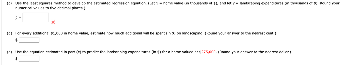 (c) Use the least squares method to develop the estimated regression equation. (Let x = home value (in thousands of $), and let y = landscaping expenditures (in thousands of $). Round your
numerical values to five decimal places.)
ŷ
=
X
(d) For every additional $1,000 in home value, estimate how much additional will be spent (in $) on landscaping. (Round your answer to the nearest cent.)
$
(e) Use the equation estimated in part (c) to predict the landscaping expenditures (in $) for a home valued at $275,000. (Round your answer to the nearest dollar.)
$