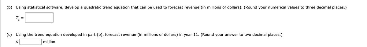 (b) Using statistical software, develop a quadratic trend equation that can be used to forecast revenue (in millions of dollars). (Round your numerical values to three decimal places.)
T₁ =
(c) Using the trend equation developed in part (b), forecast revenue (in millions of dollars) in year 11. (Round your answer to two decimal places.)
million