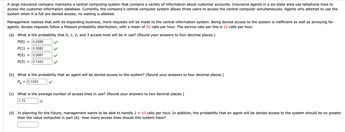 A large insurance company maintains a central computing system that contains a variety of information about customer accounts. Insurance agents in a six-state area use telephone lines to
access the customer information database. Currently, the company's central computer system allows three users to access the central computer simultaneously. Agents who attempt to use the
system when it is full are denied access; no waiting is allowed.
Management realizes that with its expanding business, more requests will be made to the central information system. Being denied access to the system is inefficient as well as annoying for
agents. Access requests follow a Poisson probability distribution, with a mean of 33 calls per hour. The service rate per line is 22 calls per hour.
(a) What is the probability that 0, 1, 2, and 3 access lines will be in use? (Round your answers to four decimal places.)
P(0) = 0.2388
P(1) =
0.3582
P(2) =
0.2687
P(3)
= 0.1343
(b) What is the probability that an agent will be denied access to the system? (Round your answers to four decimal places.)
0.1343
Pk
=
(c) What is the average number of access lines in use? (Round your answers to two decimal places.)
1.73
(d) In planning for the future, management wants to be able to handle >
=
43 calls per hour. In addition, the probability that an agent will be denied access to the system should be no greater
than the value computed in part (b). How many access lines should this system have?