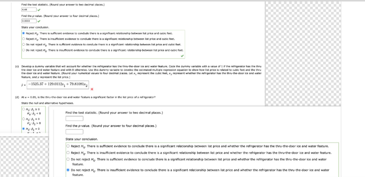 Find the test statistic. (Round your answer to two decimal places.)
4.44
Find the p-value. (Round your answer to four decimal places.)
0.0003
State your conclusion.
Reject Ho. There is sufficient evidence to conclude there is a significant relationship between list price and cubic feet.
O Reject Ha. There is insufficient evidence to conclude there is a significant relationship between list price and cubic feet.
O Do not reject Ho. There is sufficient evidence to conclude there is a significant relationship between list price and cubic feet.
O Do not reject Ho. There is insufficient evidence to conclude there is a significant relationship between list price and cubic feet.
(c) Develop a dummy variable that will account for whether the refrigerator has the thru-the-door ice and water feature. Code the dummy variable with a value of 1 if the refrigerator has the thru
the-door ice and water feature and with 0 otherwise. Use this dummy variable to develop the estimated multiple regression equation to show how list price is related to cubic feet and the thru
the-door ice and water feature. (Round your numerical values to four decimal places. Let x, represent the cubic feet, x, represent whether the refrigerator has the thru-the-door ice and water
feature, and y represent the list price.)
y=-1525.37 + 129.0112x₁ +79.81081x₂
(d) At = 0.05, is the thru-the-door Ice and water feature a significant factor in the list price of a refrigerator?
State the null and alternative hypotheses.
Mo: B₂ 20
Ha: B₂ <0
X
Mo: A₂ SO
H₂: B₂ > 0
ⒸHo: P₂ = 0
Find the test statistic. (Round your answer to two decimal places.)
Find the p-value. (Round your answer to four decimal places.)
State your conclusion.
O Reject Ho. There is sufficient evidence to conclude there is a significant relationship between list price and whether the refrigerator has the thru-the-door ice and water feature.
O Reject Ho. There is insufficient evidence to conclude there is a significant relationship between list price and whether the refrigerator has the thru-the-door ice and water feature.
O Do not reject Ho. There is sufficient evidence to conclude there is a significant relationship between list price and whether the refrigerator has the thru-the-door ice and water
feature.
Do not reject Ho. There is insufficient evidence to conclude there is a significant relationship between list price and whether the refrigerator has the thru-the-door ice and water
feature.