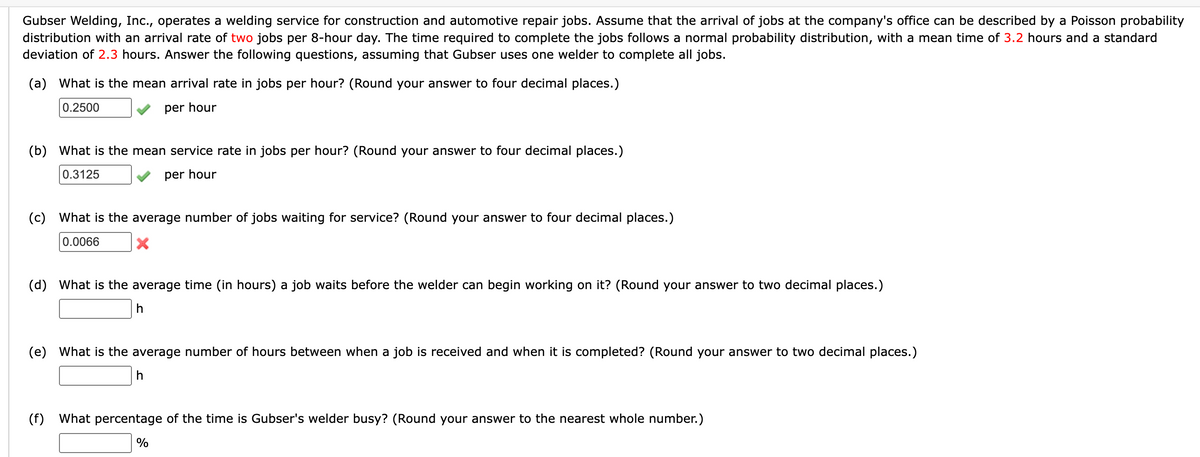 Gubser Welding, Inc., operates a welding service for construction and automotive repair jobs. Assume that the arrival of jobs at the company's office can be described by a Poisson probability
distribution with an arrival rate of two jobs per 8-hour day. The time required to complete the jobs follows a normal probability distribution, with a mean time of 3.2 hours and a standard
deviation of 2.3 hours. Answer the following questions, assuming that Gubser uses one welder to complete all jobs.
(a) What is the mean arrival rate in jobs per hour? (Round your answer to four decimal places.)
0.2500
per hour
(b) What is the mean service rate in jobs per hour? (Round your answer to four decimal places.)
0.3125
per hour
(c) What is the average number of jobs waiting for service? (Round your answer to four decimal places.)
0.0066
X
(d) What is the average time (in hours) a job waits before the welder can begin working on it? (Round your answer to two decimal places.)
h
(e) What is the average number of hours between when a job is received and when it is completed? (Round your answer to two decimal places.)
h
(f) What percentage of the time is Gubser's welder busy? (Round your answer to the nearest whole number.)
%