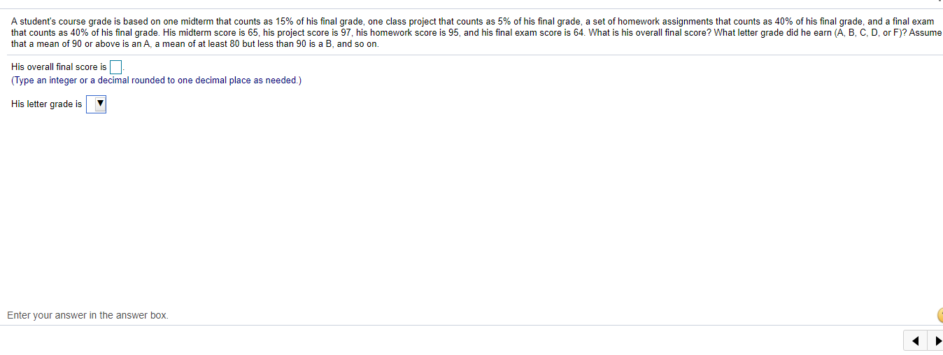 A student's course grade is based on one midterm that counts as 15% of his final grade, one class project that counts as 5% of his final grade, a set of homework assignments that counts as 40% of his final grade, and a final exam
that counts as 40% of his final grade. His midterm score is 65, his project score is 97, his homework score is 95, and his final exam score is 64. What is his overall final score? What letter grade did he earn (A, B, C, D, or F)? Assume
that a mean of 90 or above is an A, a mean of at least 80 but less than 90 is a B, and so on.
