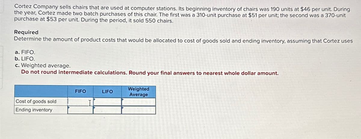 Cortez Company sells chairs that are used at computer stations. Its beginning inventory of chairs was 190 units at $46 per unit. During
the year, Cortez made two batch purchases of this chair. The first was a 310-unit purchase at $51 per unit; the second was a 370-unit
purchase at $53 per unit. During the period, it sold 550 chairs.
Required
Determine the amount of product costs that would be allocated to cost of goods sold and ending inventory, assuming that Cortez uses
a. FIFO.
b. LIFO.
c. Weighted average.
Do not round intermediate calculations. Round your final answers to nearest whole dollar amount.
Cost of goods sold
Ending inventory
FIFO
LIFO
Weighted
Average
52