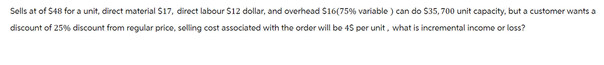 Sells at of $48 for a unit, direct material $17, direct labour $12 dollar, and overhead $16(75% variable) can do $35, 700 unit capacity, but a customer wants a
discount of 25% discount from regular price, selling cost associated with the order will be 4$ per unit, what is incremental income or loss?