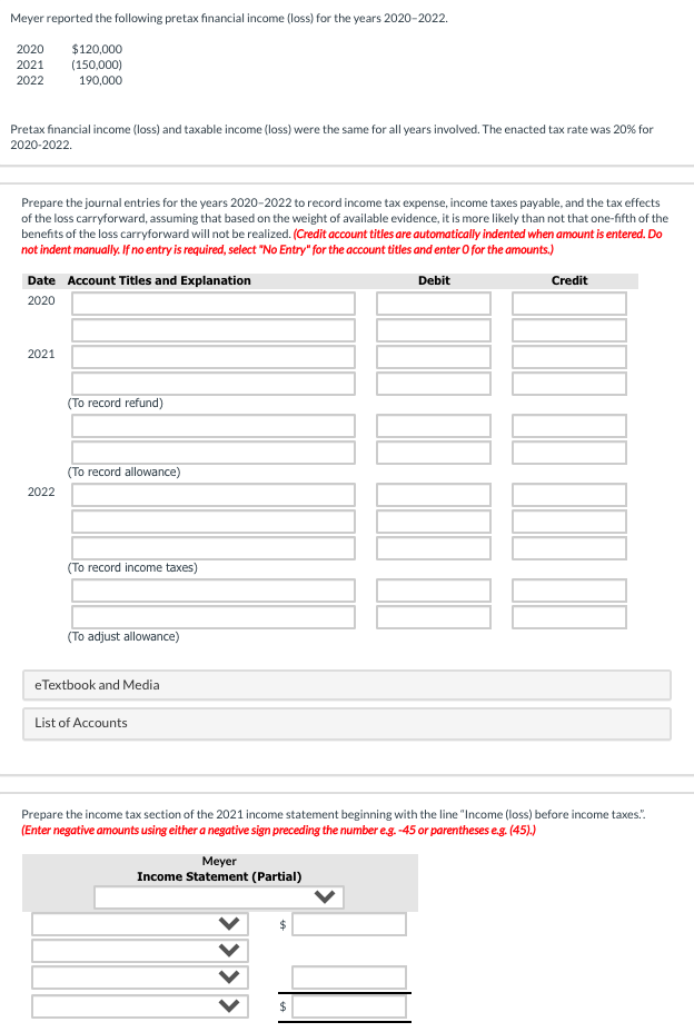 Meyer reported the following pretax financial income (loss) for the years 2020-2022.
2020 $120,000
2021 (150,000)
2022 190,000
Pretax financial income (loss) and taxable income (loss) were the same for all years involved. The enacted tax rate was 20% for
2020-2022.
Prepare the journal entries for the years 2020-2022 to record income tax expense, income taxes payable, and the tax effects
of the loss carryforward, assuming that based on the weight of available evidence, it is more likely than not that one-fifth of the
benefits of the loss carryforward will not be realized. (Credit account titles are automatically indented when amount is entered. Do
not indent manually. If no entry is required, select "No Entry" for the account titles and enter O for the amounts.)
Debit
Date Account Titles and Explanation
2020
2021
2022
(To record refund)
(To record allowance)
(To record income taxes)
(To adjust allowance)
eTextbook and Media
List of Accounts
Prepare the income tax section of the 2021 income statement beginning with the line "Income (loss) before income taxes.".
(Enter negative amounts using either a negative sign preceding the number e.g. -45 or parentheses e.g. (45).)
Meyer
Income Statement (Partial)
Credit
$