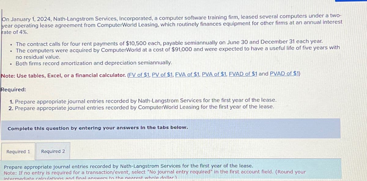 On January 1, 2024, Nath-Langstrom Services, Incorporated, a computer software training firm, leased several computers under a two-
year operating lease agreement from ComputerWorld Leasing, which routinely finances equipment for other firms at an annual interest
rate of 4%.
. The contract calls for four rent payments of $10,500 each, payable semiannually on June 30 and December 31 each year.
• The computers were acquired by ComputerWorld at a cost of $91,000 and were expected to have a useful life of five years with
no residual value.
. Both firms record amortization and depreciation semiannually.
Note: Use tables, Excel, or a financial calculator. (FV of $1, PV of $1, FVA of $1. PVA of $1, FVAD of $1 and PVAD of $1)
Required:
1. Prepare appropriate journal entries recorded by Nath-Langstrom Services for the first year of the lease.
2. Prepare appropriate journal entries recorded by ComputerWorld Leasing for the first year of the lease.
Complete this question by entering your answers in the tabs below.
Required 1 Required 2
Prepare appropriate journal entries recorded by Nath-Langstrom Services for the first year of the lease.
Note: If no entry is required for a transaction/event, select "No journal entry required" in the first account field. (Round your
intermediate calculations and final answers to the nearest whole dollar