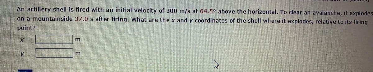 An artillery shell is fired with an initial velocity of 300 m/s at 64.5° above the horizontal. To clear an avalanche, it explodes-
on a mountainside 37.0 s after firing. What are the x and y coordinates of the shell where it explodes, relative to its firing
point?
X =
y =
3.
