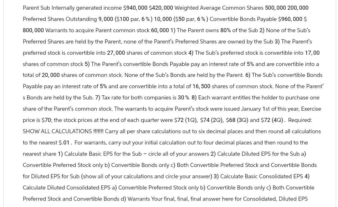 Parent Sub Internally generated income $940,000 $420,000 Weighted Average Common Shares 500,000 200,000
Preferred Shares Outstanding 9,000 ($100 par, 6%) 10,000 ($50 par, 6%) Convertible Bonds Payable $960,000 $
800,000 Warrants to acquire Parent common stock 60,000 1) The Parent owns 80% of the Sub 2) None of the Sub's
Preferred Shares are held by the Parent, none of the Parent's Preferred Shares are owned by the Sub 3) The Parent's
preferred stock is convertible into 27,000 shares of common stock 4) The Sub's preferred stock is convertible into 17,00
shares of common stock 5) The Parent's convertible Bonds Payable pay an interest rate of 5% and are convertible into a
total of 20,000 shares of common stock. None of the Sub's Bonds are held by the Parent. 6) The Sub's convertible Bonds
Payable pay an interest rate of 5% and are convertible into a total of 16,500 shares of common stock. None of the Parent'
s Bonds are held by the Sub. 7) Tax rate for both companies is 30% 8) Each warrant entitles the holder to purchase one
share of the Parent's common stock. The warrants to acquire Parent's stock were issued January 1st of this year, Exercise
price is $70; the stock prices at the end of each quarter were $72 (10), $74 (20), $68 (30) and $72 (40). Required:
SHOW ALL CALCULATIONS!!!!!!!!!Carry all per share calculations out to six decimal places and then round all calculations
to the nearest $.01. For warrants, carry out your initial calculation out to four decimal places and then round to the
nearest share 1) Calculate Basic EPS for the Sub - circle all of your answers 2) Calculate Diluted EPS for the Sub a)
Convertible Preferred Stock only b) Convertible Bonds only c) Both Convertible Preferred Stock and Convertible Bonds
for Diluted EPS for Sub (show all of your calculations and circle your answer) 3) Calculate Basic Consolidated EPS 4)
Calculate Diluted Consolidated EPS a) Convertible Preferred Stock only b) Convertible Bonds only c) Both Convertible
Preferred Stock and Convertible Bonds d) Warrants Your final, final, final answer here for Consolidated, Diluted EPS