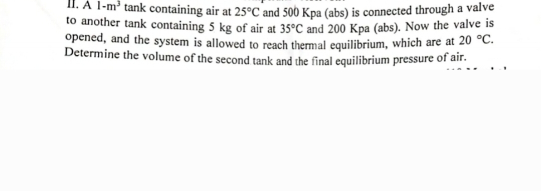 II. A 1-m³ tank containing air at 25°C and 500 Kpa (abs) is connected through a valve
to another tank containing 5 kg of air at 35°C and 200 Kpa (abs). Now the valve is
opened, and the system is allowed to reach thermal equilibrium, which are at 20 °C.
Determine the volume of the second tank and the final equilibrium pressure of air.