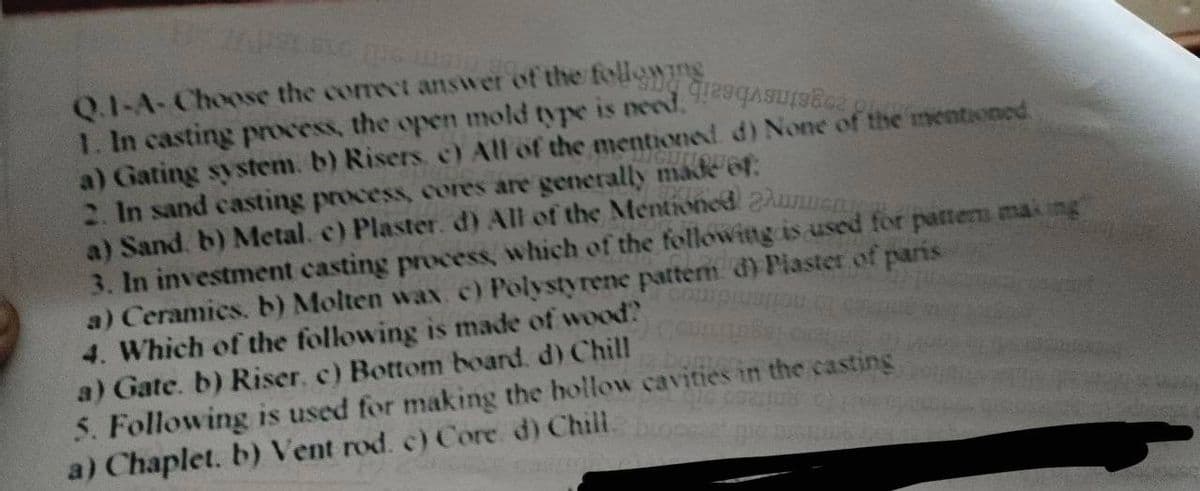 Q.1-A-Choose the correct answer of the following
1. In casting process, the open mold type is need, aurace
a) Gating system. b) Risers. c) All of the mentioned. d) None of the mentioned
2. In sand casting process, cores are generally made of
a) Sand. b) Metal. c) Plaster. d) All of the Mentioned he
3. In investment casting process, which of the following is used for pattern making
a) Ceramics. b) Molten wax. c) Polystyrene pattern. d) Plaster of paris
4. Which of the following is made of wood?
a) Gate. b) Riser. c) Bottom board. d) Chill
5. Following is used for making the hollow cavities in the casting
a) Chaplet. b) Vent rod. c) Core d) Chill
pe Distan