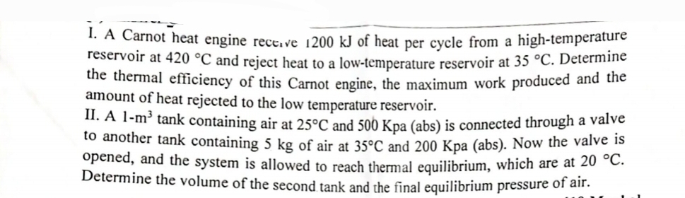 1. A Carnot heat engine receive 1200 kJ of heat per cycle from a high-temperature
reservoir at 420 °C and reject heat to a low-temperature reservoir at 35 °C. Determine
the thermal efficiency of this Carnot engine, the maximum work produced and the
amount of heat rejected to the low temperature reservoir.
II. A 1-m³ tank containing air at 25°C and 500 Kpa (abs) is connected through a valve
to another tank containing 5 kg of air at 35°C and 200 Kpa (abs). Now the valve is
opened, and the system is allowed to reach thermal equilibrium, which are at 20 °C.
Determine the volume of the second tank and the final equilibrium pressure of air.