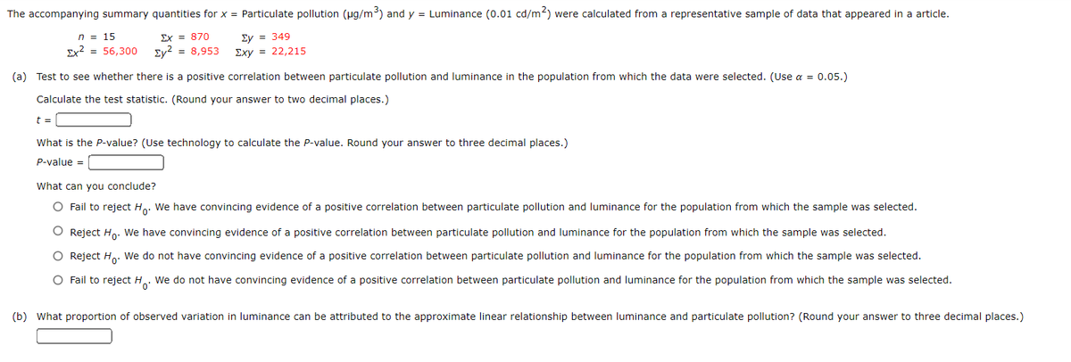 The accompanying summary quantities for x = Particulate pollution (pg/m³) and y = Luminance (0.01 cd/m2) were calculated from a representative sample of data that appeared in a article.
n = 15
Ex = 870
Ey = 349
Ex? = 56,300
Ey? = 8,953
Exy = 22,215
(a) Test to see whether there is a positive correlation between particulate pollution and luminance in the population from which the data were selected. (Use a = 0.05.)
Calculate the test statistic. (Round your answer to two decimal places.)
t =
What is the P-value? (Use technology to calculate the P-value. Round your answer to three decimal places.)
P-value =
What can you conclude?
O Fail to reject H. We have convincing evidence of a positive correlation between particulate pollution and luminance for the population from which the sample was selected.
Reject Ho. We have convincing evidence of a positive correlation between particulate pollution and luminance for the population from which the sample was selected.
O Reject H.. We do not have convincing evidence of a positive correlation between particulate pollution and luminance for the population from which the sample was selected.
O Fail to reject H. We do not have convincing evidence of a positive correlation between particulate pollution and luminance for the population from which the sample was selected.
(b) What proportion of observed variation in luminance can be attributed to the approximate linear relationship between luminance and particulate pollution? (Round your answer to three decimal places.)
