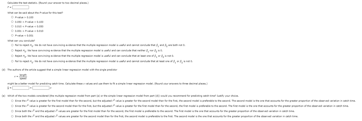 Calculate the test statistic. (Round your answer to two decimal places.)
What can be said about the P-value for this test?
O P-value > 0.100
O 0.050 < P-value < 0.100
O 0.010 < P-value < 0.050
O 0.001 < P-value < 0.010
O P-value < 0.001
What can you conclude?
O Fail to reject H.. We do not have convincing evidence that the multiple regression model is useful and cannot conclude that 8, and 8, are both not 0.
O Reject Hn. We have convincing evidence that the multiple regression model is useful and can conclude that neither B, nor 8, is 0.
O Reject H.. We have convincing evidence that the multiple regression model is useful and can conclude that at least one of B, or 8, is not 0.
O Fail to reject H.. We do not have convincing evidence that the multiple regression model is useful and cannot conclude that at least one of B, or B, is not 0.
(d) The authors of the article suggest that a simple linear regression model with the single predictor
length
speed
might be a better model for predicting catch time. Calculate these x values and use them to fit a simple linear regression model. (Round your answers to three decimal places.)
(e)
the
considered (the multiple regression
part (a)
the simple linear regression
part (d)) would you recommen
predicting catch time? Justify your choice.
O Since the 2 value is greater for the first model than for the second, but the adjusted r2 value is greater for the second model than for the first, the second model is preferable to the second. The second model is the one that accounts for the greater proportion of the observed variation in catch time.
O Since the r value is greater for the second model than for the first, but the adjusted r2 value is greater for the first model than for the second, the first model is preferable to the second. The first model is the one that accounts for the greater proportion of the observed variation in catch time.
O Since both the r2 and the adjusted r2 values are greater for the first model than for the second, the first model is preferable to the second. The first model is the one that accounts for the greater proportion of the observed variation in catch time.
O Since both the r2 and the adjusted r2 values are greater for the second model than for the first, the second model is preferable to the first. The second model is the one that accounts for the greater proportion of the observed variation in catch time.
