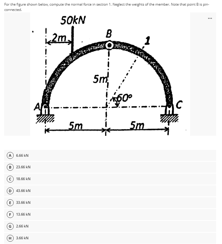 For the figure shown below, compute the normal force in section 1. Neglect the weights of the member. Note that point B is pin-
connected.
50KN
B
...
2m
5m
AG
5m
5m
A 6.66 kN
B) 23.66 kN
18.66 kN
D
43.66 kN
E 33.66 kN
F 13.66 kN
G 2.66 kN
H) 3.66 kN
