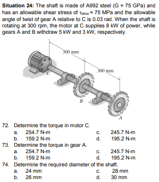 Situation 24: The shaft is made of A992 steel (G = 75 GPa) and
has an allowable shear stress of Talow = 75 MPa and the allowable
angle of twist of gear A relative to C is 0.03 rad. When the shaft is
rotating at 300 rpm, the motor at C supplies 8 kW of power, while
gears A and B withdraw 5 kW and 3 KW, respectively.
300 mm
300 mm
B
72. Determine the torque in motor C.
C.
d.
a. 254.7 N-m
245.7 N-m
b. 159.2 N-m
195.2 N-m
73. Determine the torque in gear A.
a. 254.7 N-m
C.
245.7 N-m
b. 159.2 N-m
d.
195.2 N-m
74. Determine the required diameter of the shaft.
a. 24 mm
b.
28 mm
C.
d.
26 mm
30 mm
