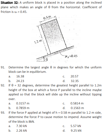 Situation 32: A uniform block is placed in a position along the inclined
plane which makes an angle of e from the horizontal. Coefficient of
friction is u: = 0.45.
0.5 m
1.2 m
Hy=0.45
91.
Determine the largest angle e in degrees for which the uniform
block can be in equilibrium.
a.
16.38
20.57
C.
b. 24.23
d.
32.35
92. If e = 32 degrees, determine the greatest height parallel to 1.2m
height of the box at which a force P parallel to the incline maybe
applied so that the block will slide up the incline without tipping
over.
0.3157 m
c.
a.
0.5814 m
b.
0.7859 m
d.
0.1563 m
93. If the force Papplied at height of h = 0.58 m parallel to 1.2 m side,
determine the force P to cause motion to impend. Assume weight
of the block is 8kN.
a.
7.30 kN
5.57 kN
c.
b.
2.26 kN
d.
9.25 kN
