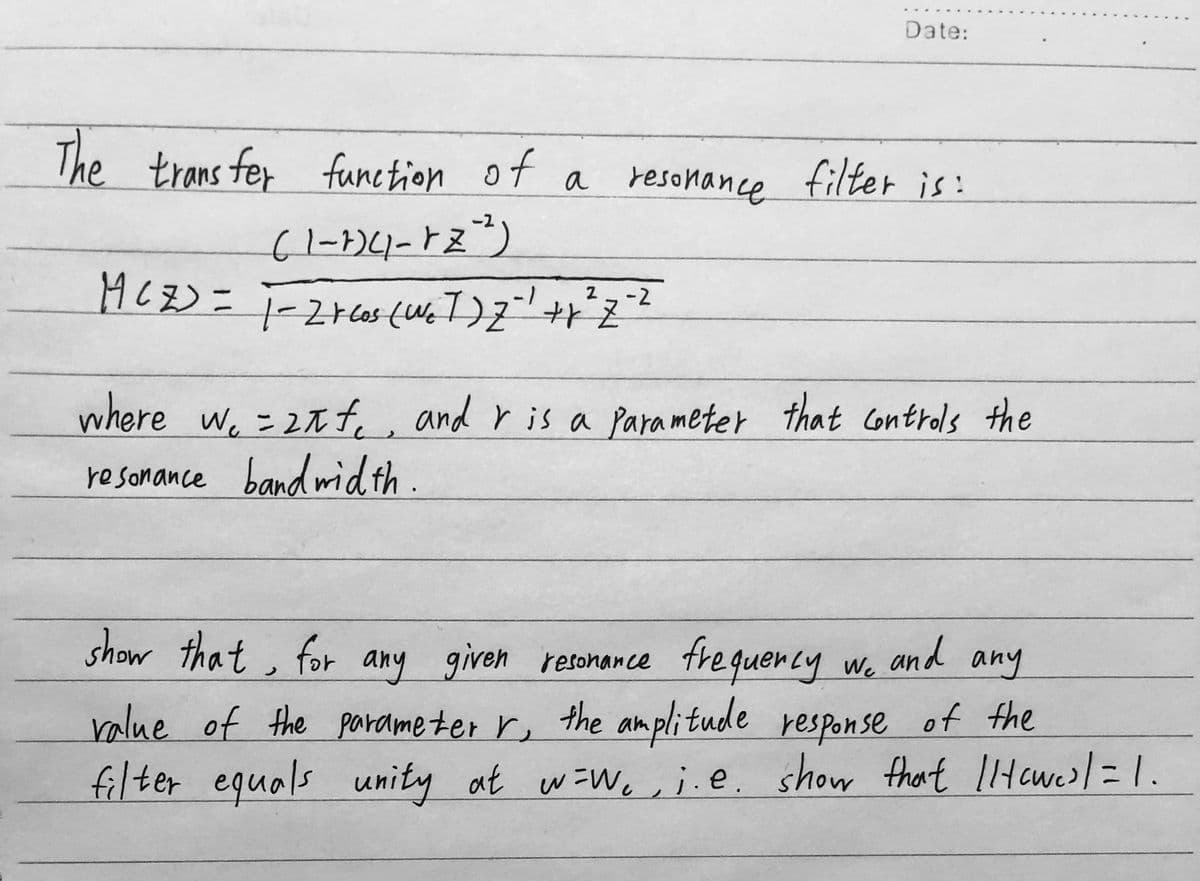 The transfer
transfer function
function of a
(1-1)(1-12-²)
Date:
resonance filter is:
-2
MCZ) = 1=2rcos (W₂T) Z = ¹ + x ² Z ²²
where we = 2f and r is a parameter that controls the
resonance bandwidth.
show that for any given resonance frequency wo
We a
value of the parameter r, the amplitude response of the
filter equals unity at w=w₁, i.e. show that Ilawes] = 1.
and any