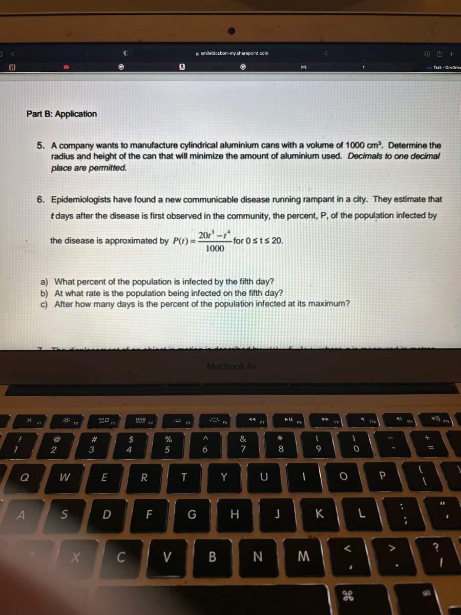 0
H
!
1
Part B: Application
Q
A
50 FI
72
@
2
5. A company wants to manufacture cylindrical aluminium cans with a volume of 1000 cm³. Determine the
radius and height of the can that will minimize the amount of aluminium used. Decimals to one decimal
place are permitted.
8
6. Epidemiologists have found a new communicable disease running rampant in a city. They estimate that
t days after the disease is first observed in the community, the percent, P, of the population infected by
the disease is approximated by P(t)=-
W
a) What percent of the population is infected by the fifth day?
b) At what rate is the population being infected on the fifth day?
c) After how many days is the percent of the population infected at its maximum?
S
F2
X
#
3
20
(G
E
F3
D
$
4
C
000
888 FA
F4
R
4
F
%
5
V
smileldcsbon-my.sharepoint.com
F5
T
G
20-t
1000
a>
G
MacBook Air
6
B
- for 0 sts 20.
Fó
Y
&
7
H
F7
U
N
* 00
DIL
► 11
8
J
FB
-
►►
M
I
9
T
FS
K
O
)
<
H
0
L
F10
4)
P
O
F11
:
88
1
{
;
Task OneDrive
all
$12
+
11
?
?