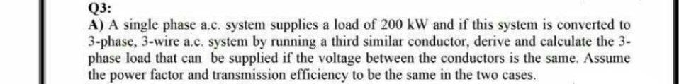 Q3:
A) A single phase a.c. system supplies a load of 200 kW and if this system is converted to
3-phase, 3-wire a.c. system by running a third similar conductor, derive and calculate the 3-
phase load that can be supplied if the voltage between the conductors is the same. Assume
the power factor and transmission efficiency to be the same in the two cases.