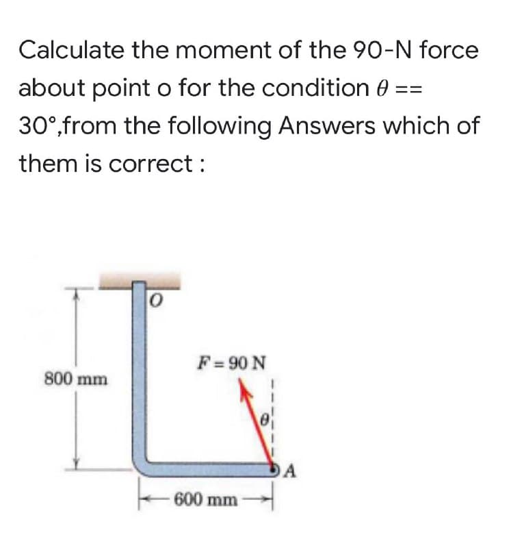 Calculate the moment of the 90-N force
about point o for the condition
30°,from the following Answers which of
them is correct :
0
800 mm
F = 90 N
600 mm