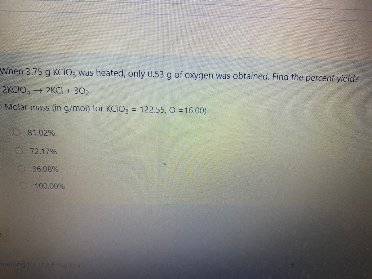 When 3.75 g KCIO; was heated, only 0.53 g of oxygen was obtained. Find the percent yield?
2KCIO3 2KCI + 302
Molar mass (in g/mol) for KCIO3 = 122.55, O = 16.00)
O 81.02%
72.17%
36.08%
O 100.00%
meeting for the Final Exan
