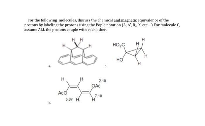 For the following molecules, discuss the chemical and magnetic equivalence of the
protons by labeling the protons using the Pople notation (A, A', B2, X, etc.) For molecule C,
assume ALL the protons couple with each other.
H H
H.
HO2C
HO
H
2.10
OAC
Aco
5.87 H
7.10
