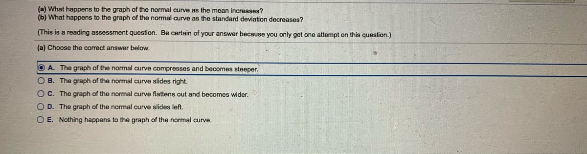 (a) What happens to the graph of the normal curve as the mean increases?
(b) What happens to the graph of the normal curve as the standard deviation decreases?
(This is a reading assessment question. Be certain of your answer because you only get one attempt on this question.)
(a) Choose the correct answer below.
O A. The graph of the normal curve compresses and becomes steeper.
O B. The graph of the normal curve slides right.
O C. The graph of the normal curve flattens out and becomes wider.
O D. The graph of the normal curve slides left.
O E. Nothing happens to the graph of the normal curve.
