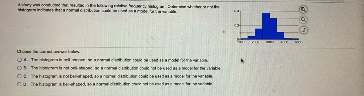 A study was conducted that resulted in the following relative frequency histogram. Determine whether or not the
histogram indicates that a normal distribution could be used as a model for the variable.
0.4-
0.2-
1000
2000
3000
4000
5000
Choose the correct answer below.
O A. The histogram is bell-shaped, so a normal distribution could be used as a model for the variable.
O B. The histogram is not bell-shaped, so a normal distribution could not be used as a model for the variable.
OC. The histogram is not bell-shaped, so a normal distribution could be used as a model for the variable.
O D. The histogram is bell-shaped, so a normal distribution could not be used as a model for the variable.
