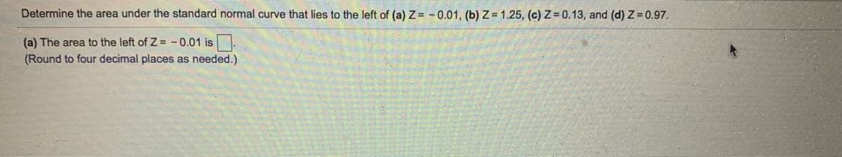 Determine the area under the standard normal curve that lies to the left of (a)Z= -0.01, (b) Z = 1.25, (c) Z = 0.13, and (d) Z= 0.97.
(a) The area to the left of Z = -0.01 is.
(Round to four decimal places as needed.)
