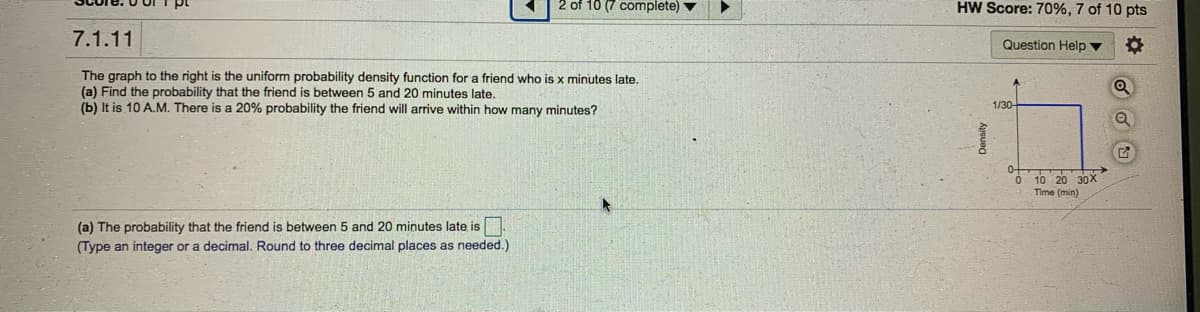 2 of 10 (7 complete) v
HW Score: 70%, 7 of 10 pts
7.1.11
Question Help ▼
The graph to the right is the uniform probability density function for a friend who is x minutes late,
(a) Find the probability that the friend is between 5 and 20 minutes late.
(b) It is 10 A.M. There is a 20% probability the friend will arrive within how many minutes?
1/30-
0 10 20 30X
Time (min)
(a) The probability that the friend is between
and 20 minutes late is
(Type an integer or a decimal. Round to three decimal places as needed.)
