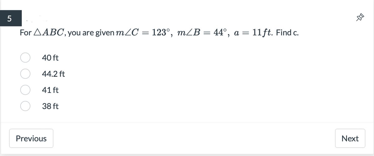 For AABC, you are given mZC = 123°, m/B = 44°, a = 11ft. Find c.
40 ft
44.2 ft
41 ft
38 ft
Previous
Next
