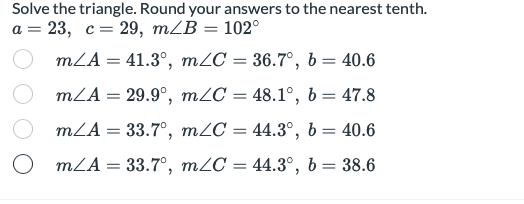 Solve the triangle. Round your answers to the nearest tenth.
а %3 23, с 3 29, тLB — 102°
mLA = 41.3°, mZC = 36.7°, b = 40.6
mLA = 29.9°, m2C = 48.1°, b = 47.8
%3D
mLA = 33.7°, m2C = 44.3°, b= 40.6
%3D
mLA = 33.7°, m2C = 44.3°, b= 38.6
