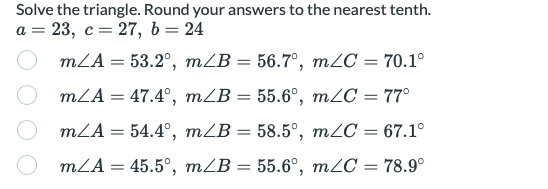 Solve the triangle. Round your answers to the nearest tenth.
a = 23, c= 27, b= 24
mLA = 53.2°, mZB = 56.7°, m2C = 70.1°
mLA = 47.4°, mZB = 55.6°, m2C = 77°
%3D
mLA = 54.4°, mZB = 58.5°, m2C :
67.1°
%3D
mLA = 45.5°, mZB = 55.6°, m2C = 78.9°
