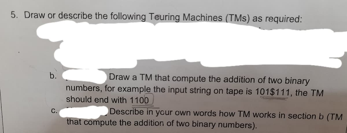 5. Draw or describe the following Teuring Machines (TMs) as required:
b.
Draw a TM that compute the addition of two binary
numbers, for example the input string on tape is 101$111, the TM
should end with 1100
С.
Describe in your own words how TM works in section b (TM
that compute the addition of two binary numbers).
